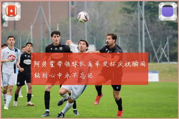 阿劳霍带领球队高举奖杯庆祝瞬间铭刻心中永不忘记