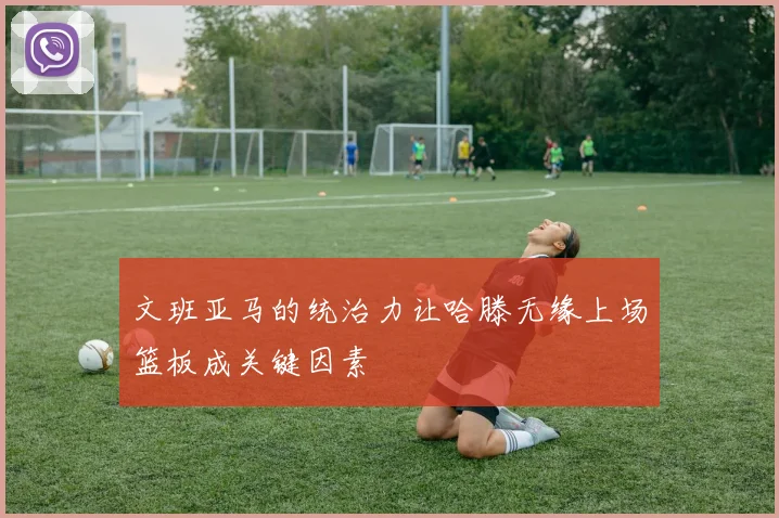 文班亚马的统治力让哈滕无缘上场篮板成关键因素