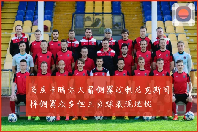 乌度卡暗示火箭侧翼过剩尼克斯同样侧翼众多但三分球表现堪忧