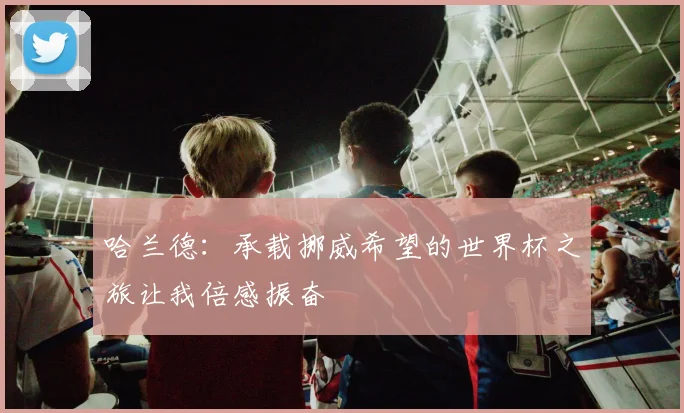 哈兰德：承载挪威希望的世界杯之旅让我倍感振奋