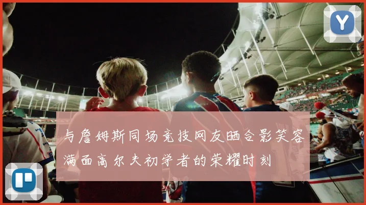 与詹姆斯同场竞技网友晒合影笑容满面高尔夫初学者的荣耀时刻
