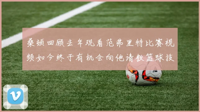 桑顿回顾去年观看范弗里特比赛视频如今终于有机会向他请教篮球技巧