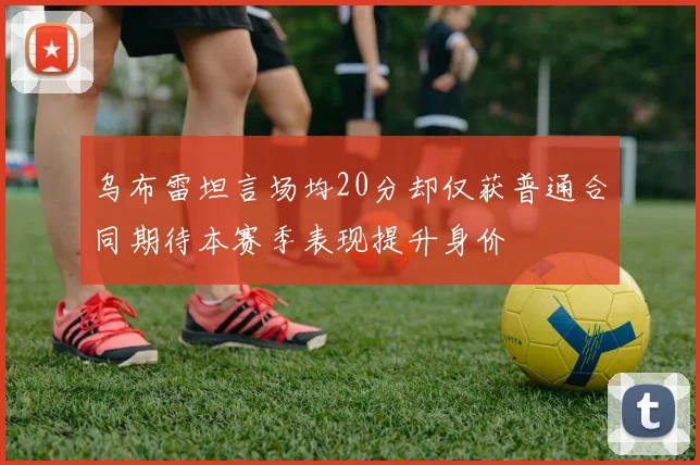 乌布雷坦言场均20分却仅获普通合同期待本赛季表现提升身价