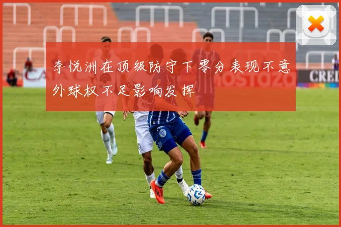 李悦洲在顶级防守下零分表现不意外球权不足影响发挥