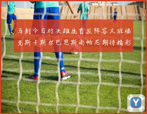 马刺今日对决雄鹿首发阵容文班福克斯卡斯尔巴恩斯尚帕尼期待精彩表现