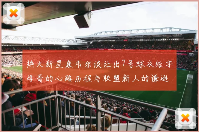 热火新星康韦尔谈让出7号球衣给字母哥的心路历程与联盟新人的谦逊态度