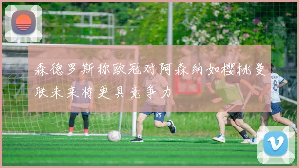森德罗斯称欧冠对阿森纳如樱桃曼联未来将更具竞争力