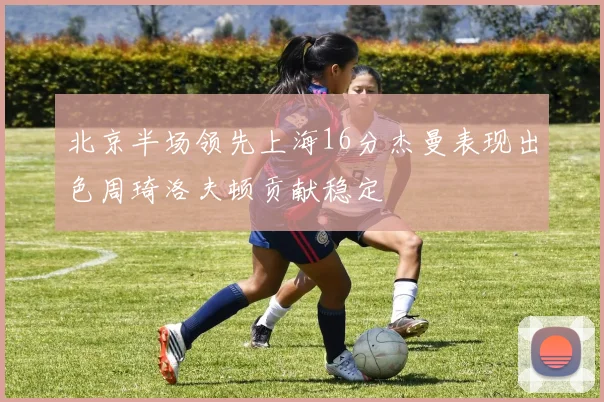 北京半场领先上海16分杰曼表现出色周琦洛夫顿贡献稳定