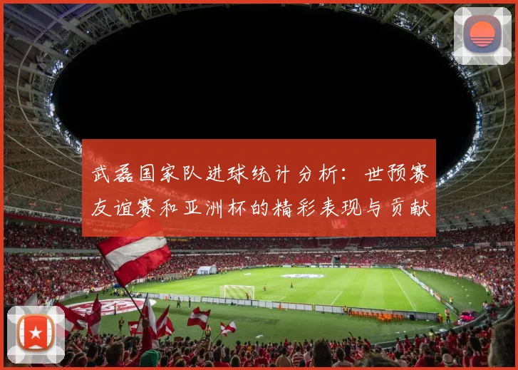 武磊国家队进球统计分析：世预赛友谊赛和亚洲杯的精彩表现与贡献