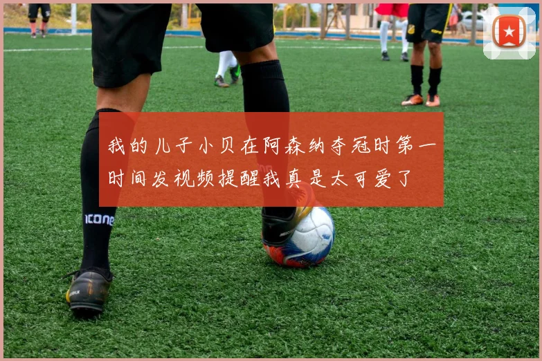 我的儿子小贝在阿森纳夺冠时第一时间发视频提醒我真是太可爱了