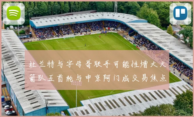 杜兰特与字母哥联手可能性增大火箭队五首轮与申京阿门成交易焦点