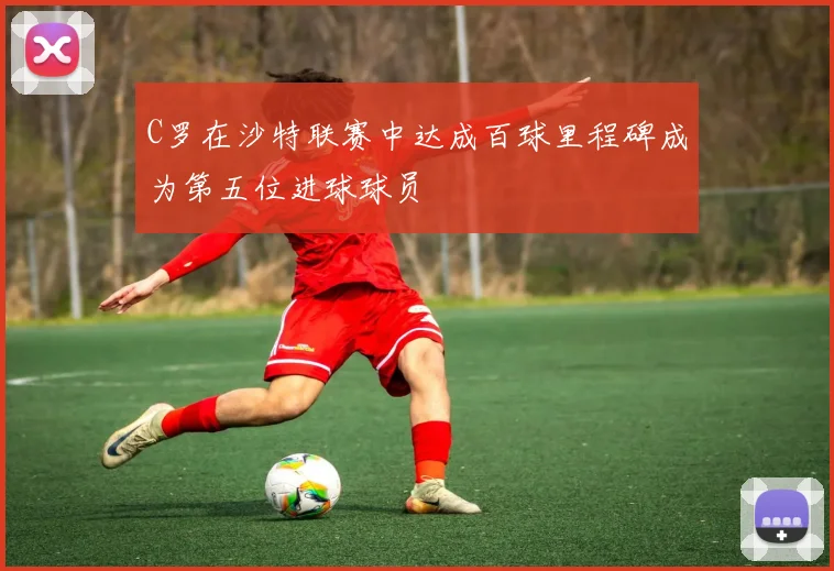 C罗在沙特联赛中达成百球里程碑成为第五位进球球员